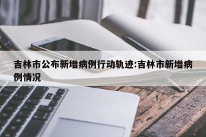 吉林市公布新增病例行动轨迹:吉林市新增病例情况