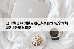 辽宁发现24例援吉返辽人员阳性/辽宁增加1例境外输入病例
