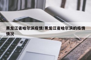 黑龙江省哈尔滨疫情/黑龙江省哈尔滨的疫情情况