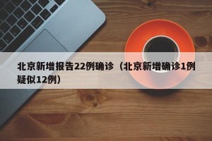 北京新增报告22例确诊（北京新增确诊1例疑似12例）