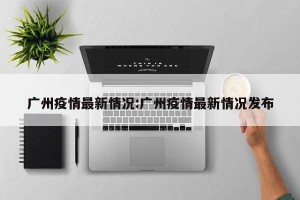 广州疫情最新情况:广州疫情最新情况发布