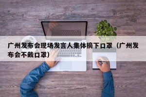 广州发布会现场发言人集体摘下口罩（广州发布会不戴口罩）