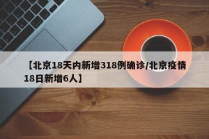 【北京18天内新增318例确诊/北京疫情18日新增6人】