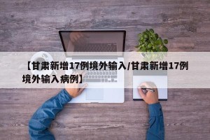 【甘肃新增17例境外输入/甘肃新增17例境外输入病例】