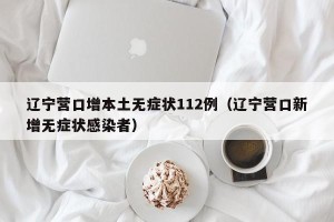 辽宁营口增本土无症状112例（辽宁营口新增无症状感染者）