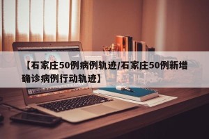 【石家庄50例病例轨迹/石家庄50例新增确诊病例行动轨迹】