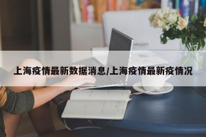 上海疫情最新数据消息/上海疫情最新疫情况