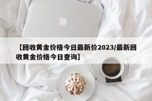 【回收黄金价格今日最新价2023/最新回收黄金价格今日查询】