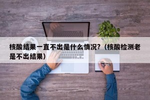 核酸结果一直不出是什么情况?（核酸检测老是不出结果）