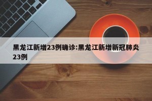 黑龙江新增23例确诊:黑龙江新增新冠肺炎23例
