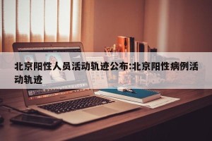北京阳性人员活动轨迹公布:北京阳性病例活动轨迹