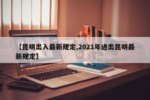 【昆明出入最新规定,2021年进出昆明最新规定】