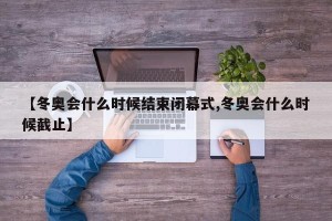 【冬奥会什么时候结束闭幕式,冬奥会什么时候截止】
