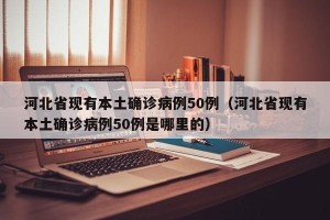 河北省现有本土确诊病例50例（河北省现有本土确诊病例50例是哪里的）