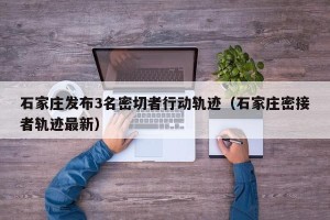 石家庄发布3名密切者行动轨迹（石家庄密接者轨迹最新）