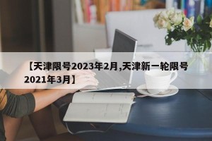 【天津限号2023年2月,天津新一轮限号2021年3月】
