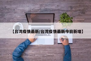【台湾疫情最新/台湾疫情最新今日新增】