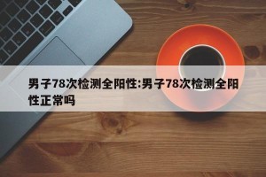 男子78次检测全阳性:男子78次检测全阳性正常吗