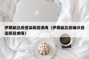 伊朗副总统感染新冠病毒（伊朗副总统确诊感染新冠病毒）