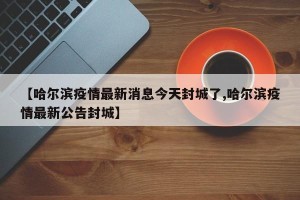【哈尔滨疫情最新消息今天封城了,哈尔滨疫情最新公告封城】
