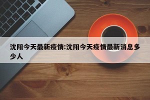 沈阳今天最新疫情:沈阳今天疫情最新消息多少人
