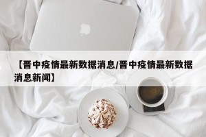 【晋中疫情最新数据消息/晋中疫情最新数据消息新闻】