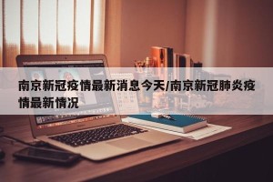南京新冠疫情最新消息今天/南京新冠肺炎疫情最新情况