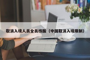 取消入境人员全员核酸（中国取消入境限制）
