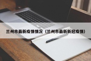 兰州市最新疫情情况（兰州市最新新冠疫情）
