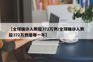 【全球确诊人数超372万例/全球确诊人数超372万例是哪一年】